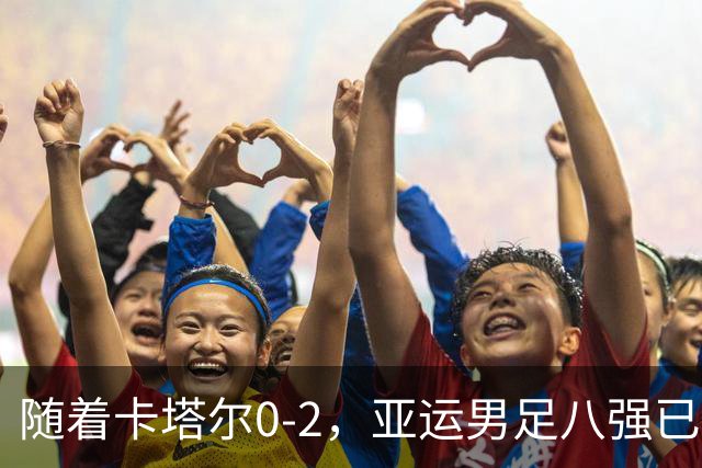 随着卡塔尔0-2，亚运男足八强已诞生3席：中国队一大强敌在列